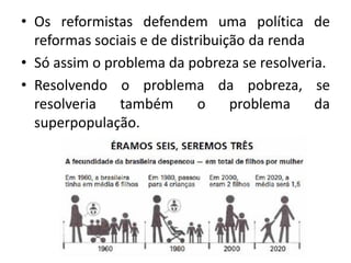 • Os reformistas defendem uma política de
reformas sociais e de distribuição da renda
• Só assim o problema da pobreza se resolveria.
• Resolvendo o problema da pobreza, se
resolveria também o problema da
superpopulação.
 