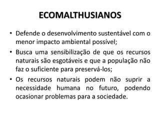 ECOMALTHUSIANOS
• Defende o desenvolvimento sustentável com o
menor impacto ambiental possível;
• Busca uma sensibilização de que os recursos
naturais são esgotáveis e que a população não
faz o suficiente para preservá-los;
• Os recursos naturais podem não suprir a
necessidade humana no futuro, podendo
ocasionar problemas para a sociedade.
 