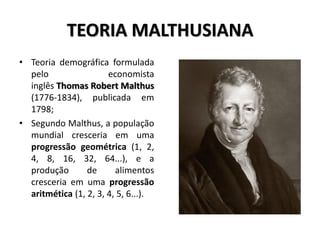 TEORIA MALTHUSIANA
• Teoria demográfica formulada
pelo economista
inglês Thomas Robert Malthus
(1776-1834), publicada em
1798;
• Segundo Malthus, a população
mundial cresceria em uma
progressão geométrica (1, 2,
4, 8, 16, 32, 64...), e a
produção de alimentos
cresceria em uma progressão
aritmética (1, 2, 3, 4, 5, 6...).
 