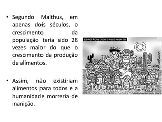 • Segundo Malthus, em
apenas dois séculos, o
crescimento da
população teria sido 28
vezes maior do que o
crescimento da produção
de alimentos.
• Assim, não existiriam
alimentos para todos e a
humanidade morreria de
inanição.
 