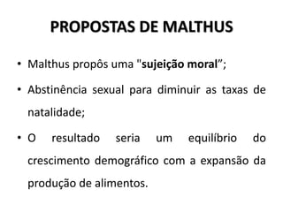 PROPOSTAS DE MALTHUS
• Malthus propôs uma "sujeição moral”;
• Abstinência sexual para diminuir as taxas de
natalidade;
• O resultado seria um equilíbrio do
crescimento demográfico com a expansão da
produção de alimentos.
 