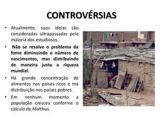 CONTROVÉRSIAS
• Atualmente, suas ideias são
consideradas ultrapassadas pela
maioria dos estudiosos.
• Não se resolve o problema da
fome diminuindo o número de
nascimentos, mas distribuindo
de maneira justa a riqueza
mundial.
• Há grande concentração de
alimentos nos países ricos e má
distribuição nos países pobres.
• Em nenhum momento a
população cresceu conforme o
cálculo de Malthus.
 