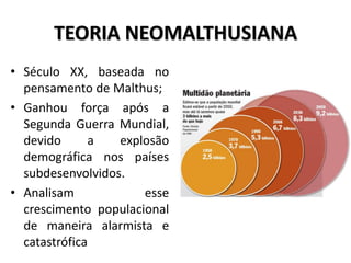 TEORIA NEOMALTHUSIANA
• Século XX, baseada no
pensamento de Malthus;
• Ganhou força após a
Segunda Guerra Mundial,
devido a explosão
demográfica nos países
subdesenvolvidos.
• Analisam esse
crescimento populacional
de maneira alarmista e
catastrófica
 