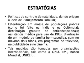 ESTRATÉGIAS
• Políticas de controle de natalidade, dando origem
a ideia de Planejamento Familiar;
• Esterilização em massa de populações pobres
(como foi feito na Índia e na Colômbia);
distribuição gratuita de anticoncepcionais;
assistência médica para uso de DIUs; divulgação
de um modelo de família bem-sucedida, com no
máximo dois filhos, em programas de televisão,
na publicidade e no cinema.
• Tais medidas são tomadas por organizações
internacionais, tais como a ONU, FMI, Banco
Mundial, UNICEF...
 