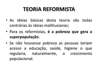 TEORIA REFORMISTA
• As ideias básicas desta teoria são todas
contrárias às ideias malthusianas;
• Para os reformistas, é a pobreza que gera a
superpopulação.
• Se não houvesse pobreza as pessoas teriam
acesso a educação, saúde, higiene o que
regularia, naturalmente, o crescimento
populacional.
 