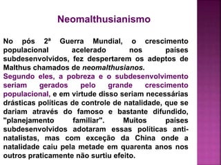 Neomalthusianismo
No pós 2ª Guerra Mundial, o crescimento
populacional acelerado nos países
subdesenvolvidos, fez despertarem os adeptos de
Malthus chamados de neomalthusianos.
Segundo eles, a pobreza e o subdesenvolvimento
seriam gerados pelo grande crescimento
populacional, e em virtude disso seriam necessárias
drásticas políticas de controle de natalidade, que se
dariam através do famoso e bastante difundido,
"planejamento familiar". Muitos países
subdesenvolvidos adotaram essas políticas anti-
natalistas, mas com exceção da China onde a
natalidade caiu pela metade em quarenta anos nos
outros praticamente não surtiu efeito.
 