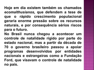 Hoje em dia existem também os chamados
ecomalthusianos, que defendem a tese de
que o rápido crescimento populacional
geraria enorme pressão sobre os recursos
naturais, e por consequência sérios riscos
para o futuro.
No Brasil nunca chegou a acontecer um
controle de natalidade rígido por parte do
estado nacional, mas a partir da década de
70 o governo brasileiro passou a apoiar
programas desenvolvidos por entidades
nacionais e estrangeiras como a Fundação
Ford, que visavam o controle de natalidade
no país.
 