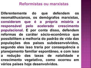 Reformistas ou marxistas
Diferentemente do que defendem os
neomalthusianos, os demógrafos marxistas,
consideram que é a própria miséria a
responsável pelo acelerado crescimento
populacional. E por conta disso, defendem
reformas de caráter sócio-econômico que
possibilitem a melhoria do padrão de vida das
populações dos países subdesenvolvidos,
segundo eles isso traria por consequência o
planejamento familiar espontâneo, e com isso
a redução das taxas de natalidade e
crescimento vegetativo, como ocorreu em
vários países hoje desenvolvidos.
 