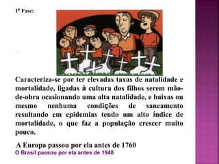 1º Fase:
Caracteriza-se por ter elevadas taxas de natalidade e
mortalidade, ligadas à cultura dos filhos serem mão-
de-obra ocasionando uma alta natalidade, e baixas ou
mesmo nenhuma condições de saneamento
resultando em epidemias tendo um alto índice de
mortalidade, o que faz a população crescer muito
pouco.
A Europa passou por ela antes de 1760
O Brasil passou por ela antes de 1940
 