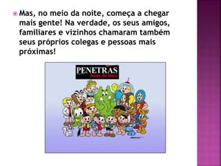  Mas, no meio da noite, começa a chegar
mais gente! Na verdade, os seus amigos,
familiares e vizinhos chamaram também
seus próprios colegas e pessoas mais
próximas!
 