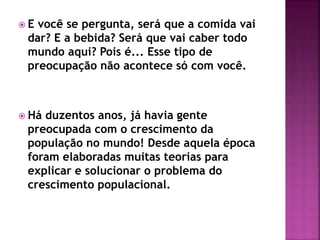  E você se pergunta, será que a comida vai
dar? E a bebida? Será que vai caber todo
mundo aqui? Pois é... Esse tipo de
preocupação não acontece só com você.
 Há duzentos anos, já havia gente
preocupada com o crescimento da
população no mundo! Desde aquela época
foram elaboradas muitas teorias para
explicar e solucionar o problema do
crescimento populacional.
 