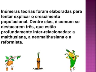 Inúmeras teorias foram elaboradas para
tentar explicar o crescimento
populacional. Dentre elas, é comum se
destacarem três, que estão
profundamente inter-relacionadas: a
malthusiana, a neomalthusiana e a
reformista.
 