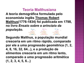 Teoria Malthusiana
A teoria demográfica formulada pelo
economista inglês Thomas Robert
Malthus(1776-1834) foi publicada em 1798,
no livro Ensaio sobre o princípio da
população.
Segundo Malthus, a população mundial
cresceria em um ritmo rápido, comparado
por ele a uma progressão geométrica (1, 2,
4, 8, 16, 32, 64...), e a produção de
alimentos cresceria em um ritmo lento,
comparado a uma progressão aritmética
(1, 2, 3, 4, 5, 6...)
 