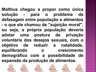 Malthus chegou a propor como única
solução - para o problema da
defasagem entre população e alimentos
- o que ele chamou de "sujeição moral",
ou seja, a própria população deveria
adotar uma postura de privação
voluntária dos desejos sexuais, com o
objetivo de reduzir a natalidade,
equilibrando o crescimento
demográfico com a possibilidade de
expansão da produção de alimentos.
 