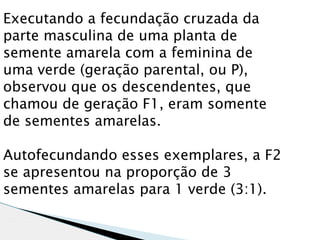 Executando a fecundação cruzada da
parte masculina de uma planta de
semente amarela com a feminina de
uma verde (geração parental, ou P),
observou que os descendentes, que
chamou de geração F1, eram somente
de sementes amarelas.

Autofecundando esses exemplares, a F2
se apresentou na proporção de 3
sementes amarelas para 1 verde (3:1).
 