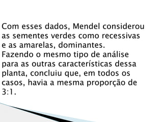 Com esses dados, Mendel considerou
as sementes verdes como recessivas
e as amarelas, dominantes.
Fazendo o mesmo tipo de análise
para as outras características dessa
planta, concluiu que, em todos os
casos, havia a mesma proporção de
3:1.
 