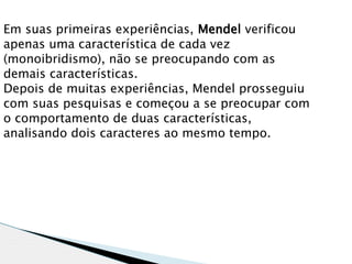 Em suas primeiras experiências, Mendel verificou
apenas uma característica de cada vez
(monoibridismo), não se preocupando com as
demais características.
Depois de muitas experiências, Mendel prosseguiu
com suas pesquisas e começou a se preocupar com
o comportamento de duas características,
analisando dois caracteres ao mesmo tempo.
 