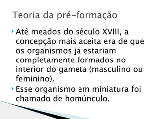  Teoria da pré-formação
 Até meados do século XVIII, a
  concepção mais aceita era de que
  os organismos já estariam
  completamente formados no
  interior do gameta (masculino ou
  feminino).
 Esse organismo em miniatura foi

  chamado de homúnculo.
 