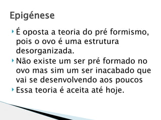 Epigénese
É  oposta a teoria do pré formismo,
  pois o ovo é uma estrutura
  desorganizada.
 Não existe um ser pré formado no

  ovo mas sim um ser inacabado que
  vai se desenvolvendo aos poucos
 Essa teoria é aceita até hoje.
 