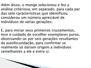 Além disso, o monge selecionou e fez a
análise criteriosa, em separado, para cada par
das sete características que identificou;
considerou um número apreciável de
indivíduos de várias gerações;

E, para iniciar seus primeiros cruzamentos,
teve o cuidado de escolher exemplares puros,
observando-as por seis gerações resultantes
da autofecundação, para confirmar se
realmente só dariam origem a indivíduos
semelhantes a ele e entre si.
 