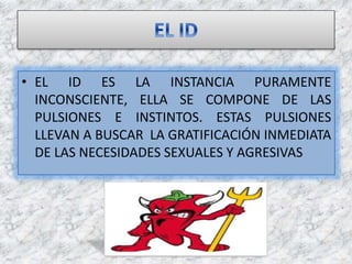 • EL ID ES LA INSTANCIA PURAMENTE
INCONSCIENTE, ELLA SE COMPONE DE LAS
PULSIONES E INSTINTOS. ESTAS PULSIONES
LLEVAN A BUSCAR LA GRATIFICACIÓN INMEDIATA
DE LAS NECESIDADES SEXUALES Y AGRESIVAS
 