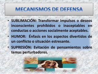 • SUBLIMACIÓN: Transformar impulsos o deseos
inconscientes prohibidos o inaceptables en
conductas o acciones socialmente aceptables.
• HUMOR: Énfasis en los aspectos divertidos de
un conflicto o situación estresante.
• SUPRESIÓN: Evitación de pensamientos sobre
temas perturbadores.
 