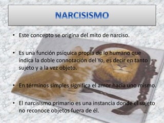 • Este concepto se origina del mito de narciso.
• Es una función psíquica propia de lo humano que
indica la doble connotación del Yo, es decir en tanto
sujeto y a la vez objeto.
• En términos simples significa el amor hacia uno mismo.
• El narcisismo primario es una instancia donde el sujeto
no reconoce objetos fuera de él.
 