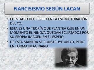 • EL ESTADIO DEL ESPEJO EN LA ESTRUCTURACIÓN
DEL YO.
• ESTA ES UNA TEORÍA QUE PLANTEA QUE EN UN
MOMENTO EL NIÑO/A QUEDAN ECLIPSADOS POR
SU PROPIA IMAGEN EN EL ESPEJO.
• DE ESTA MANERA SE CONSTRUYE UN YO, PERO
EN FORMA IMAGINARIA
 