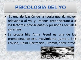 • Es una derivación de la teoría que da mayor
relevancia al yo, y menos preponderancia a
los factores inconscientes y pulsiones sexuales
agresivas.
• La propia hija Anna Freud es una de las
promotoras de este movimiento, junto a Erik
Erikson, Heinz Hartmann , Fromm, entre otros.
 
