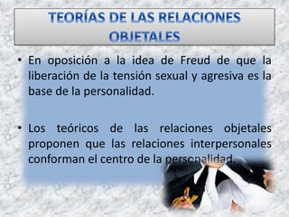 • En oposición a la idea de Freud de que la
liberación de la tensión sexual y agresiva es la
base de la personalidad.
• Los teóricos de las relaciones objetales
proponen que las relaciones interpersonales
conforman el centro de la personalidad.
 