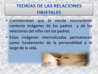 • Consideraban que la mente inconsciente
contenía imágenes de los padres y de las
relaciones del niño con los padres.
• Estas imágenes internalizadas permanecen
como fundamento de la personalidad a lo
largo de la vida.
 