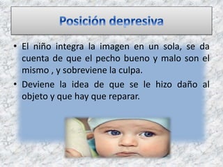 • El niño integra la imagen en un sola, se da
cuenta de que el pecho bueno y malo son el
mismo , y sobreviene la culpa.
• Deviene la idea de que se le hizo daño al
objeto y que hay que reparar.
 