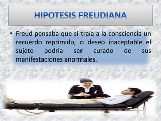 • Freud pensaba que si traía a la consciencia un
recuerdo reprimido, o deseo inaceptable el
sujeto podría ser curado de sus
manifestaciones anormales.
 