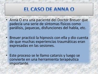 • Anna O era una paciente del Doctor Breuer que
padecía una serie de síntomas físicos como
parálisis, jaquecas, disfunciones del habla, etc.
• Breuer practicó la hipnosis con ella y dio cuenta
de que muchas experiencias traumáticas eran
expresadas en las sesiones.
• Este proceso se le llamo catarsis y luego se
convierte en una herramienta terapéutica
importante.
 