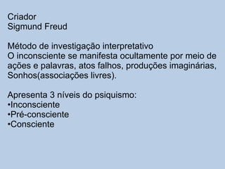 Criador Sigmund Freud Método de investigação interpretativo O inconsciente se manifesta ocultamente por meio de  ações e palavras, atos falhos, produções imaginárias, Sonhos(associações livres). Apresenta 3 níveis do psiquismo: Inconsciente Pré-consciente Consciente 
