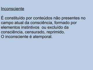 Inconsciente É constituído por conteúdos não presentes no campo atual da consciência, formado por elementos instintivos  ou excluído da consciência, censurado, reprimido.  O inconsciente é atemporal. 