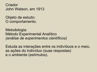 Criador John Watson, em 1913 Objeto de estudo: O comportamento.  Metodologia: Método Experimental Analítico  (análise de experimentos científicos) Estuda as interações entre os indivíduos e o meio,  as ações do indivíduo (suas respostas) e o ambiente (estímulos). 