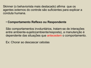 Skinner (o behaviorista mais destacado) afirma  que os agentes externos do controle são suficientes para explicar a conduta humana. Comportamento Reflexo ou Respondente São comportamentos involuntários, tratam-se de interações  entre ambiente-sujeito(ambiente/resposta), a manutenção é  dependente das situações que  antecedem  o comportamento. Ex: Chorar ao descascar cebolas 