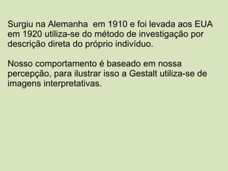 Surgiu na Alemanha  em 1910 e foi levada aos EUA  em 1920 utiliza-se do método de investigação por  descrição direta do próprio indivíduo. Nosso comportamento é baseado em nossa percepção, para ilustrar isso a Gestalt utiliza-se de imagens interpretativas. 
