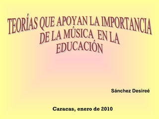 Sánchez Desireé Caracas, enero de 2010 TEORÍAS QUE APOYAN LA IMPORTANCIA  DE LA MÚSICA  EN LA EDUCACIÓN 