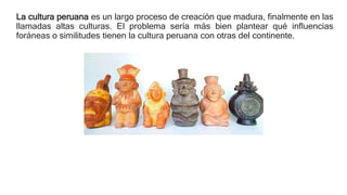 La cultura peruana es un largo proceso de creación que madura, finalmente en las
llamadas altas culturas. El problema sería más bien plantear qué influencias
foráneas o similitudes tienen la cultura peruana con otras del continente.
 