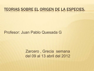 TEORIAS SOBRE EL ORIGEN DE LA ESPECIES.
Profesor: Juan Pablo Quesada G
Zarcero , Grecia semana
del 09 al 13 abril del 2012
 