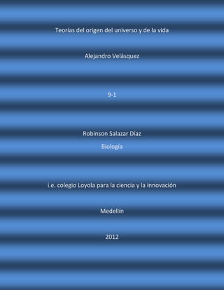 Teorías del origen del universo y de la vida


              Alejandro Velásquez




                       9-1




             Robinson Salazar Díaz
                     Biología




i.e. colegio Loyola para la ciencia y la innovación


                    Medellín


                      2012
 