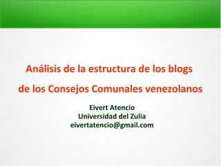 Análisis de la estructura de los blogs 
de los Consejos Comunales venezolanos 
Eivert Atencio 
Universidad del Zulia 
eivertatencio@gmail.com 
 