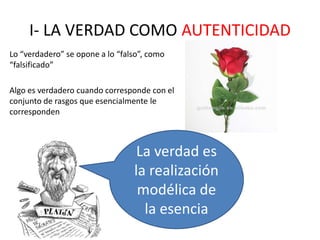 I- LA VERDAD COMO AUTENTICIDAD
Lo “verdadero” se opone a lo “falso”, como
“falsificado”
Algo es verdadero cuando corresponde con el
conjunto de rasgos que esencialmente le
corresponden
La verdad es
la realización
modélica de
la esencia
 