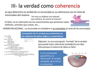 III- la verdad como coherencia
Lo que determina la verdad de un enunciado es su coherencia con el resto de
enunciados del sistema
“He visto un elefante rosa volando
esta mañana, de camino al instituto”
Es falso, no es coherente con los conocimientos que poseemos sobre
elefantes, animales que vuelan, etc….
Concepción de la verdad que predomina en
los sistemas formales (lógica y matemáticas
Objeción: es una concepción “cerrada” de la verdad,
que puede hacer coherente (verdadera) una idea
falsa porque el sistema de ideas es falso.
En la cosmovisión
geocéntrica, la
afirmación “el sol gira
alrededor de la tierra”,
es coherente
VERDAD RELACIONAL: un enunciado es verdadero si no contradice el resto de los enunciados
 