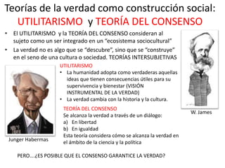 Teorías de la verdad como construcción social:
UTILITARISMO y TEORÍA DEL CONSENSO
• El UTILITARISMO y la TEORÍA DEL CONSENSO consideran al
sujeto como un ser integrado en un “ecosistema sociocultural”
• La verdad no es algo que se “descubre”, sino que se “construye”
en el seno de una cultura o sociedad. TEORÍAS INTERSUBJETIVAS
UTILITARISMO
• La humanidad adopta como verdaderas aquellas
ideas que tienen consecuencias útiles para su
supervivencia y bienestar (VISIÓN
INSTRUMENTAL DE LA VERDAD)
• La verdad cambia con la historia y la cultura.
W. James
TEORÍA DEL CONSENSO
Se alcanza la verdad a través de un diálogo:
a) En libertad
b) En igualdad
Esta teoría considera cómo se alcanza la verdad en
el ámbito de la ciencia y la política
Junger Habermas
PERO….¿ES POSIBLE QUE EL CONSENSO GARANTICE LA VERDAD?
 