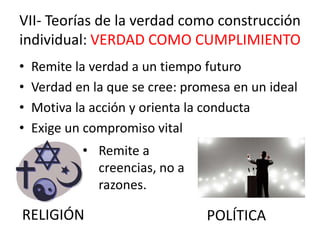 • Remite la verdad a un tiempo futuro
• Verdad en la que se cree: promesa en un ideal
• Motiva la acción y orienta la conducta
• Exige un compromiso vital
VII- Teorías de la verdad como construcción
individual: VERDAD COMO CUMPLIMIENTO
RELIGIÓN POLÍTICA
• Remite a
creencias, no a
razones.
 