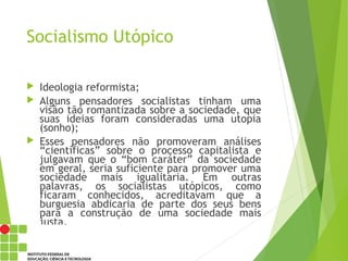 Socialismo Utópico
 Ideologia reformista;
 Alguns pensadores socialistas tinham uma
visão tão romantizada sobre a sociedade, que
suas ideias foram consideradas uma utopia
(sonho);
 Esses pensadores não promoveram análises
“científicas” sobre o processo capitalista e
julgavam que o “bom caráter” da sociedade
em geral, seria suficiente para promover uma
sociedade mais igualitaria. Em outras
palavras, os socialistas utópicos, como
ficaram conhecidos, acreditavam que a
burguesia abdicaria de parte dos seus bens
para a construção de uma sociedade mais
justa.
 