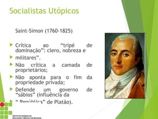 Socialistas Utópicos
Saint-Simon (1760-1825)
 Crítica ao “tripé de
dominação”: clero, nobreza e
 militares”.
 Não crítica a camada de
proprietários;
 Não aponta para o fim da
propriedade privada;
 Defende um governo de
“sábios” (influência da
 “ República” de Platão).
 